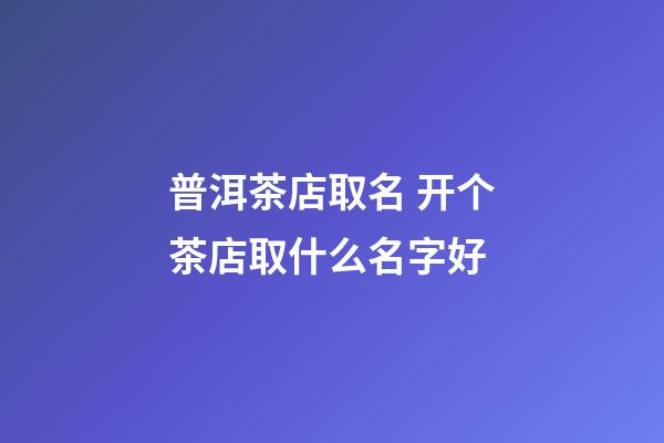 普洱茶店取名 开个茶店取什么名字好